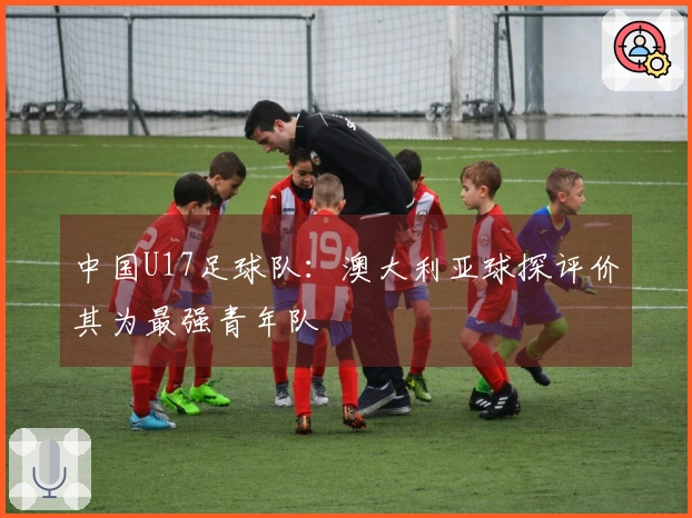 中国U17足球队：澳大利亚球探评价其为最强青年队