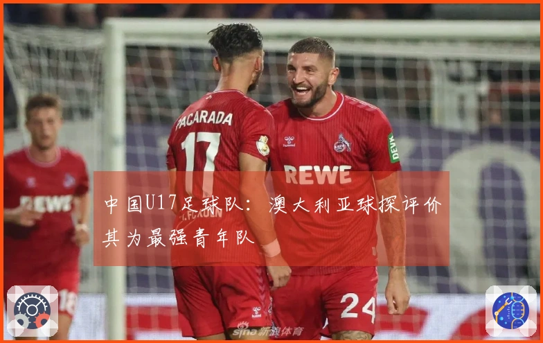 中国U17足球队：澳大利亚球探评价其为最强青年队